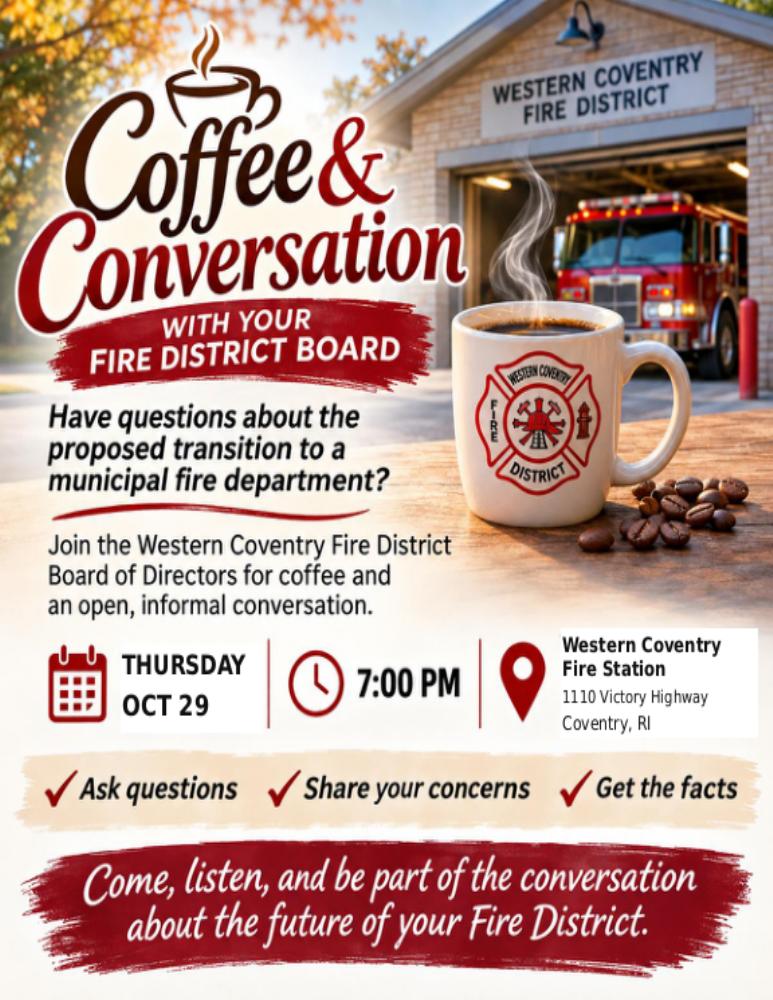 Coffee and Conversation with your Fire District Board. Thursday, October 29 at 7 p.m., 1110 Victory Highway, Coventry, Rhode Island. Ask questions, share your concerns, get the facts.